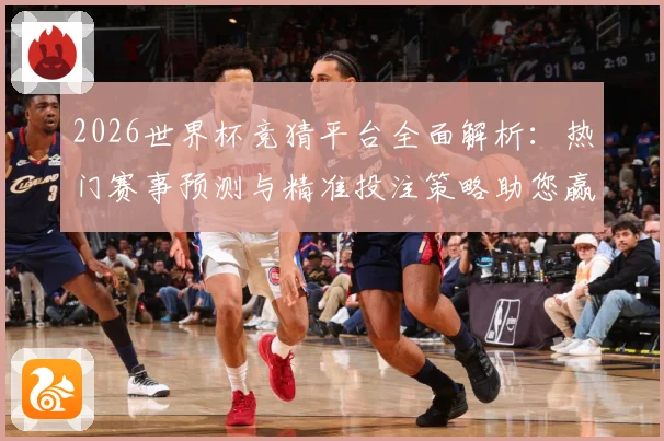 2026世界杯竞猜平台全面解析：热门赛事预测与精准投注策略助您赢得大奖