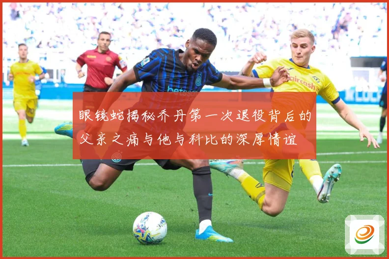 眼镜蛇揭秘乔丹第一次退役背后的父亲之痛与他与科比的深厚情谊