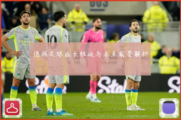 德佩足球成长轨迹与未来前景解析