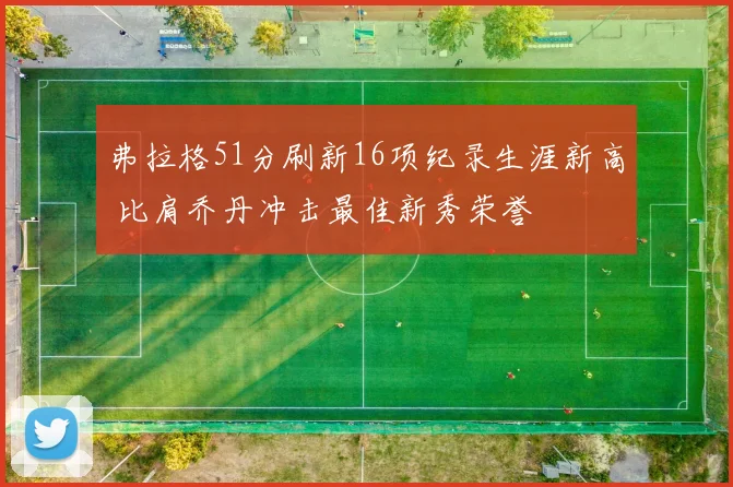 弗拉格51分刷新16项纪录生涯新高 比肩乔丹冲击最佳新秀荣誉