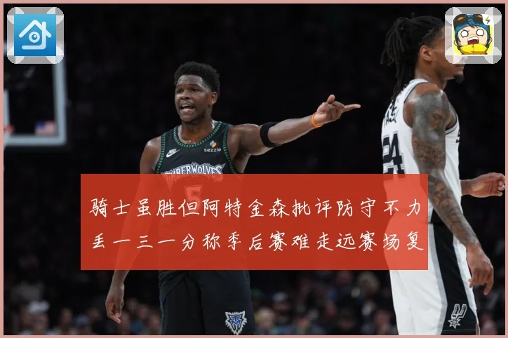骑士虽胜但阿特金森批评防守不力丢一三一分称季后赛难走远赛场复盘