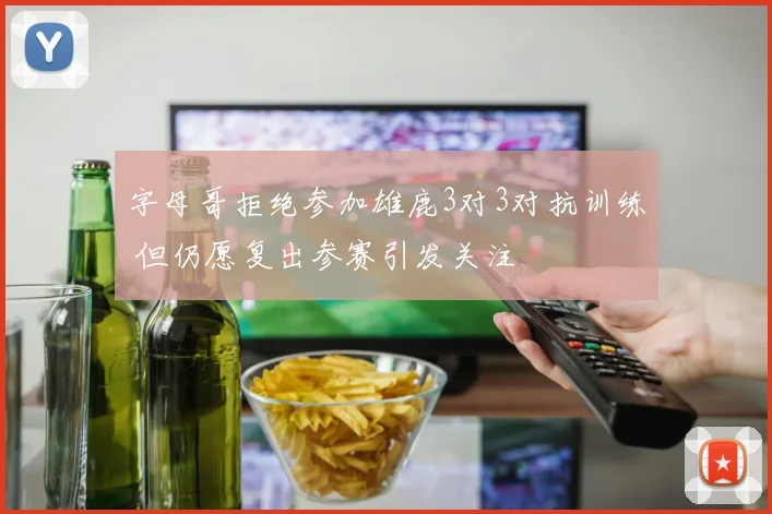 字母哥拒绝参加雄鹿3对3对抗训练 但仍愿复出参赛引发关注