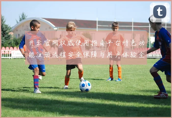 开云官网权威使用指南平台特色功能注册流程安全保障与用户体验全解析