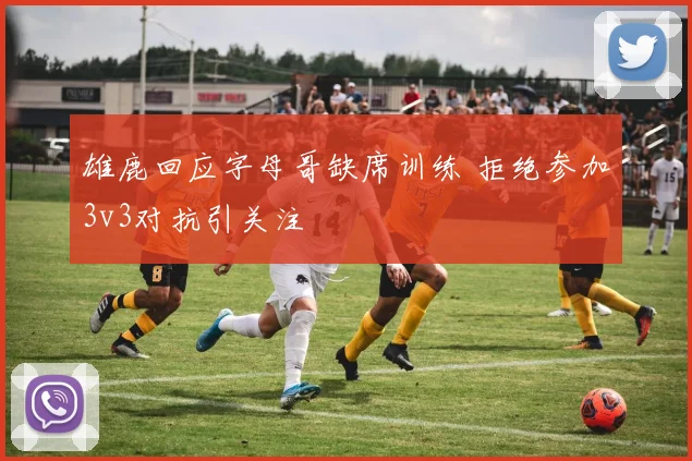 雄鹿回应字母哥缺席训练 拒绝参加3v3对抗引关注
