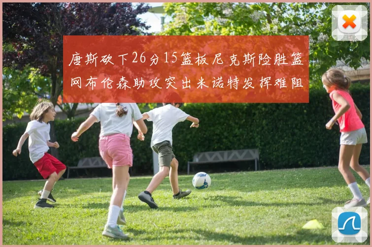 唐斯砍下26分15篮板尼克斯险胜篮网布伦森助攻突出米诺特发挥难阻败局