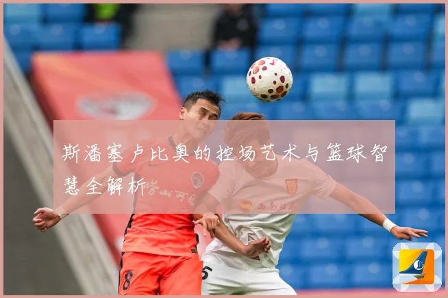 斯潘塞卢比奥的控场艺术与篮球智慧全解析