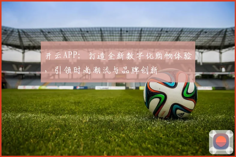 开云APP：打造全新数字化购物体验，引领时尚潮流与品牌创新