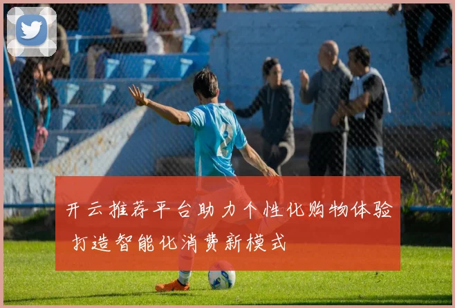 开云推荐平台助力个性化购物体验 打造智能化消费新模式