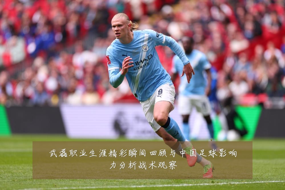 武磊职业生涯精彩瞬间回顾与中国足球影响力分析战术观察